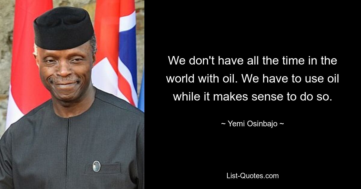 We don't have all the time in the world with oil. We have to use oil while it makes sense to do so. — © Yemi Osinbajo