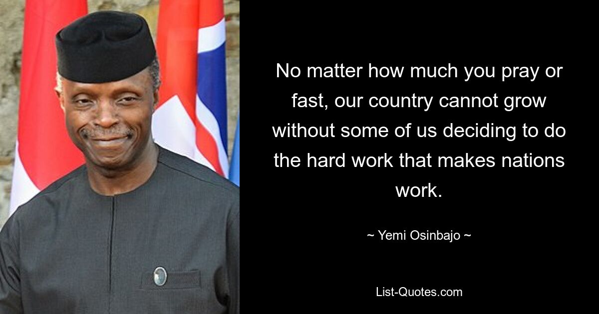 No matter how much you pray or fast, our country cannot grow without some of us deciding to do the hard work that makes nations work. — © Yemi Osinbajo