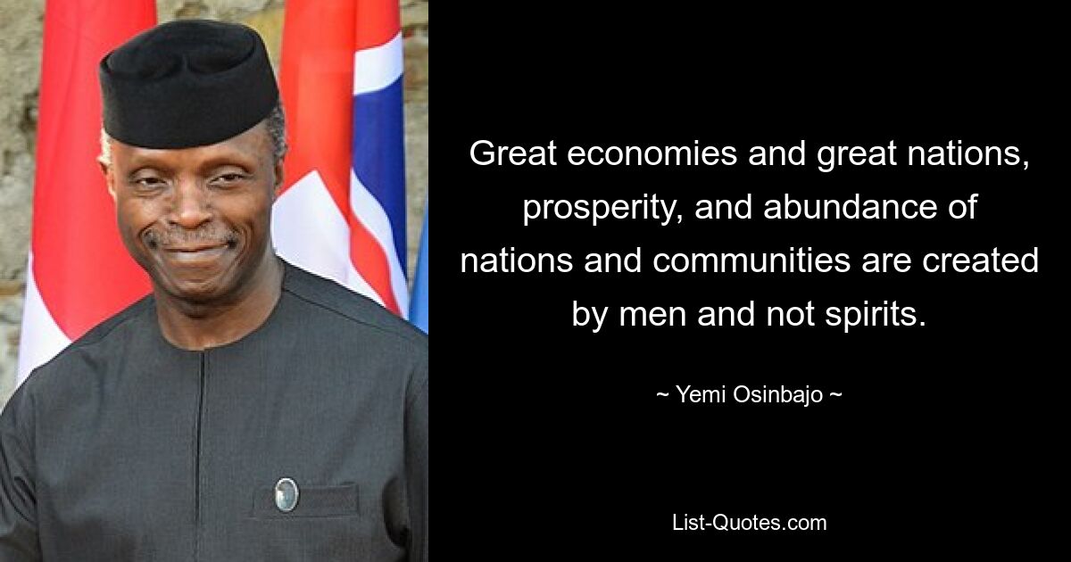 Great economies and great nations, prosperity, and abundance of nations and communities are created by men and not spirits. — © Yemi Osinbajo