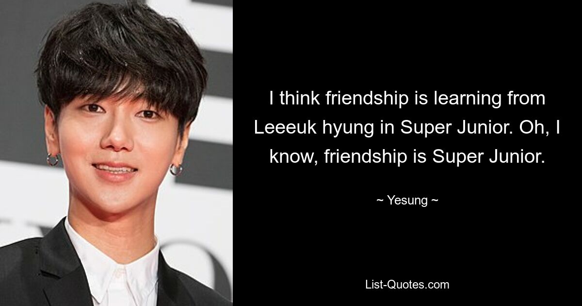 I think friendship is learning from Leeeuk hyung in Super Junior. Oh, I know, friendship is Super Junior. — © Yesung