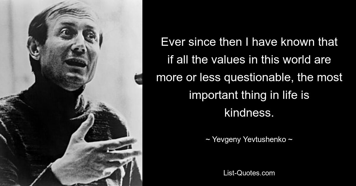 Ever since then I have known that if all the values in this world are more or less questionable, the most important thing in life is kindness. — © Yevgeny Yevtushenko