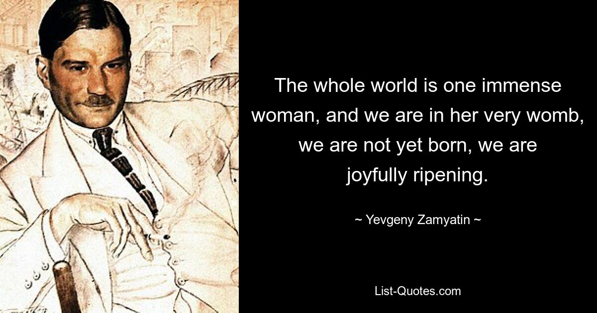 The whole world is one immense woman, and we are in her very womb, we are not yet born, we are joyfully ripening. — © Yevgeny Zamyatin