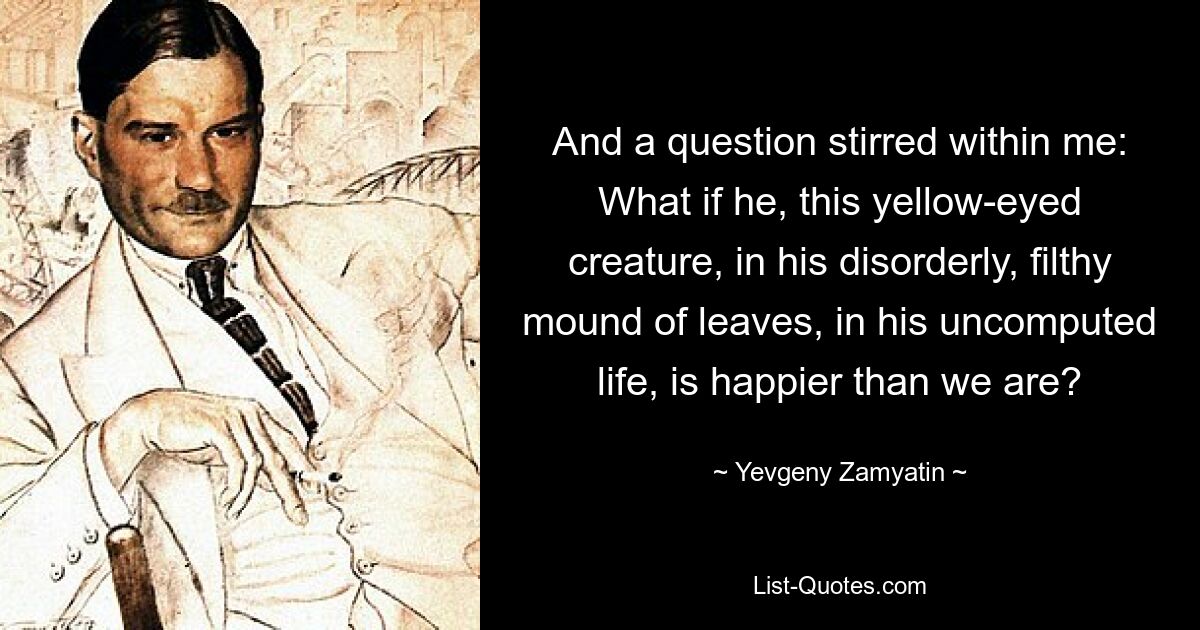 And a question stirred within me: What if he, this yellow-eyed creature, in his disorderly, filthy mound of leaves, in his uncomputed life, is happier than we are? — © Yevgeny Zamyatin