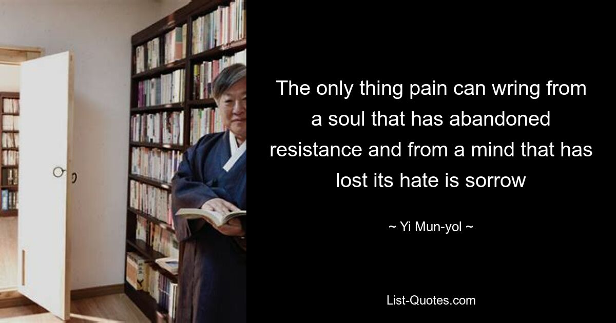 The only thing pain can wring from a soul that has abandoned resistance and from a mind that has lost its hate is sorrow — © Yi Mun-yol