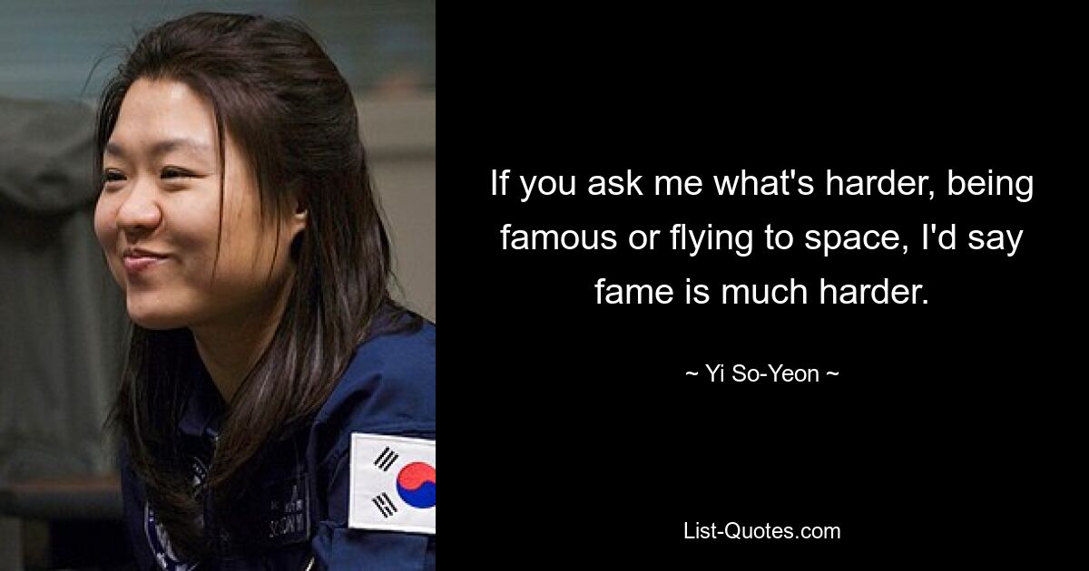 If you ask me what's harder, being famous or flying to space, I'd say fame is much harder. — © Yi So-Yeon