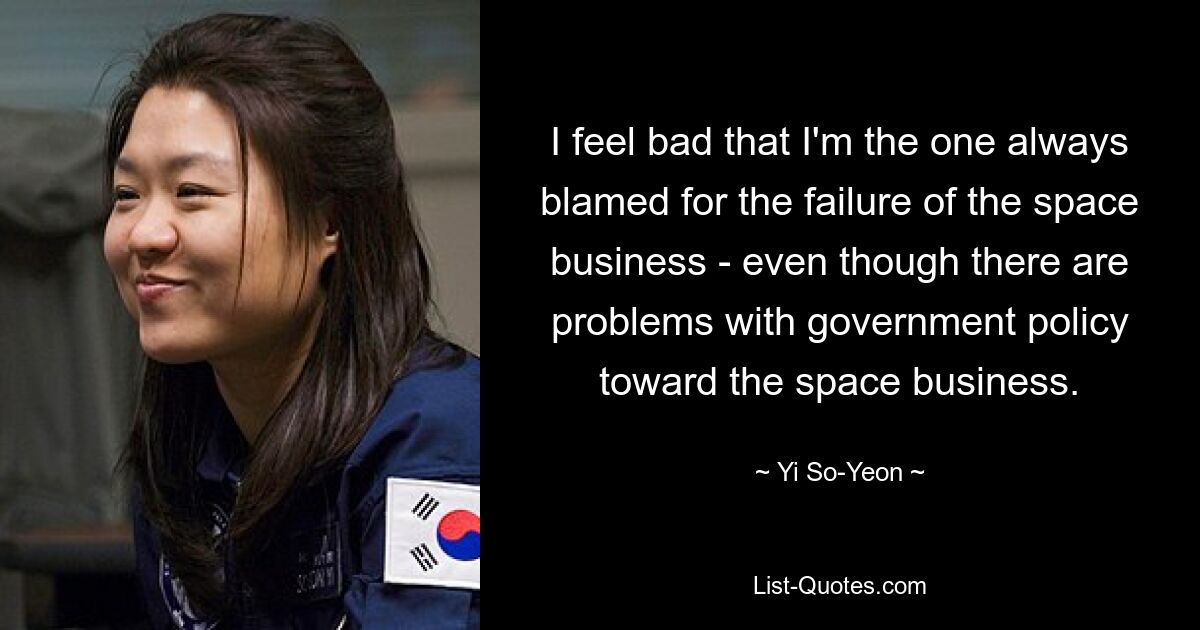 I feel bad that I'm the one always blamed for the failure of the space business - even though there are problems with government policy toward the space business. — © Yi So-Yeon