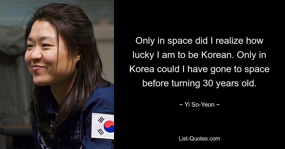 Only in space did I realize how lucky I am to be Korean. Only in Korea could I have gone to space before turning 30 years old. — © Yi So-Yeon