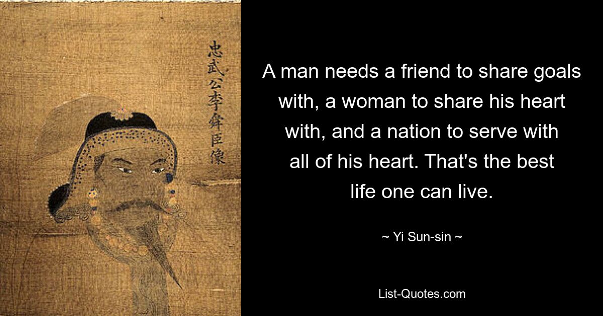 A man needs a friend to share goals with, a woman to share his heart with, and a nation to serve with all of his heart. That's the best life one can live. — © Yi Sun-sin