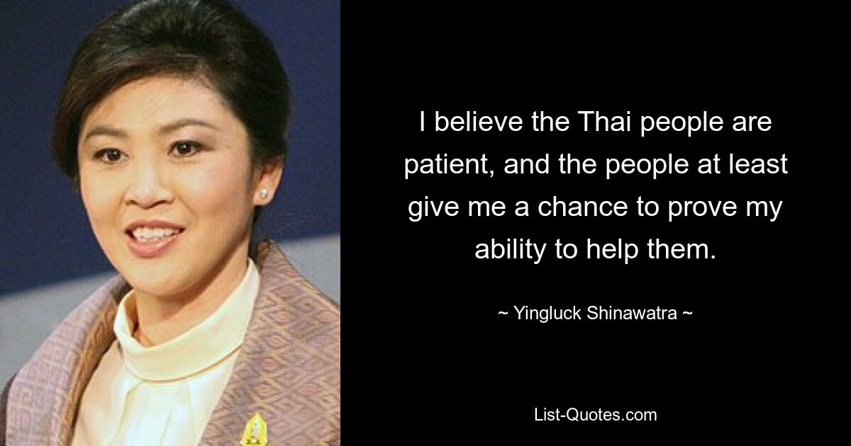 I believe the Thai people are patient, and the people at least give me a chance to prove my ability to help them. — © Yingluck Shinawatra