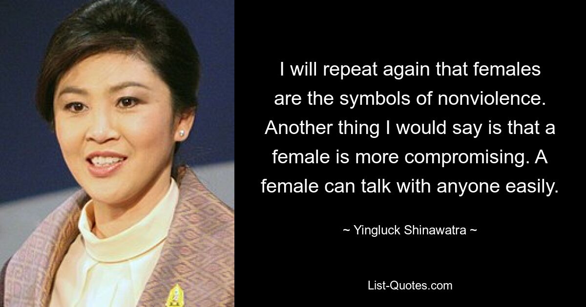 I will repeat again that females are the symbols of nonviolence. Another thing I would say is that a female is more compromising. A female can talk with anyone easily. — © Yingluck Shinawatra