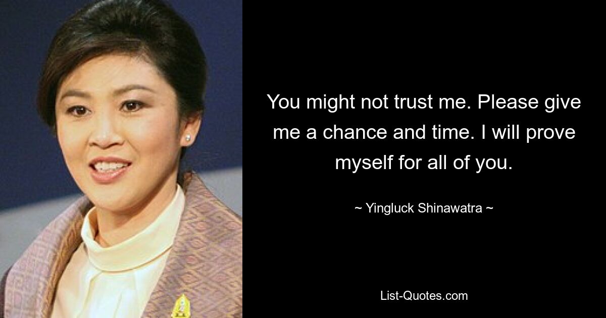 You might not trust me. Please give me a chance and time. I will prove myself for all of you. — © Yingluck Shinawatra