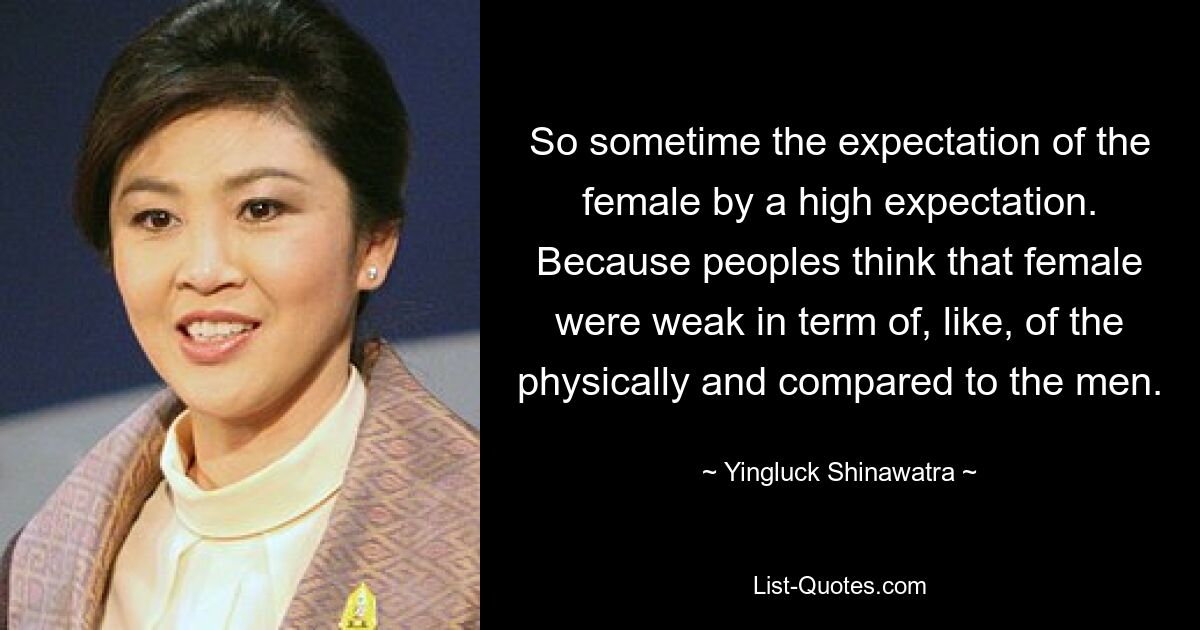 So sometime the expectation of the female by a high expectation. Because peoples think that female were weak in term of, like, of the physically and compared to the men. — © Yingluck Shinawatra