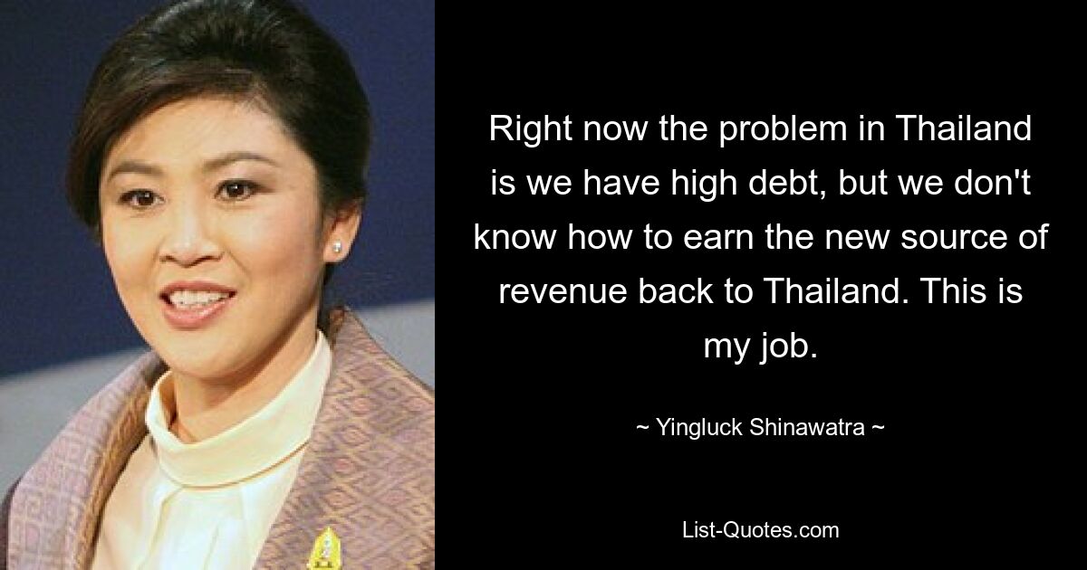 Right now the problem in Thailand is we have high debt, but we don't know how to earn the new source of revenue back to Thailand. This is my job. — © Yingluck Shinawatra