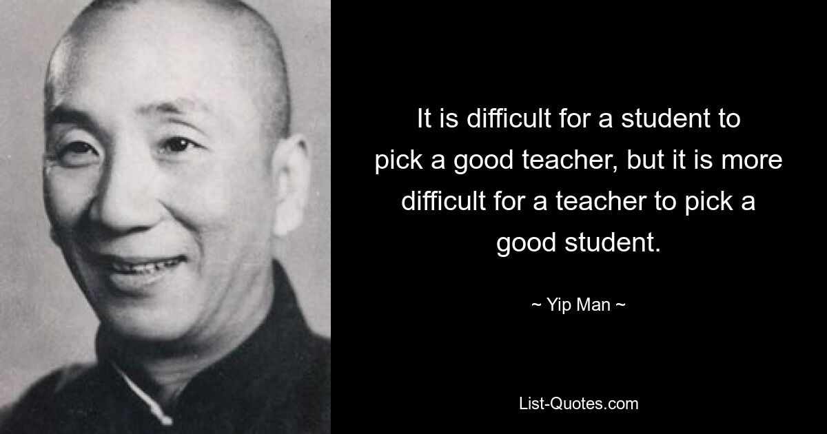 It is difficult for a student to pick a good teacher, but it is more difficult for a teacher to pick a good student. — © Yip Man