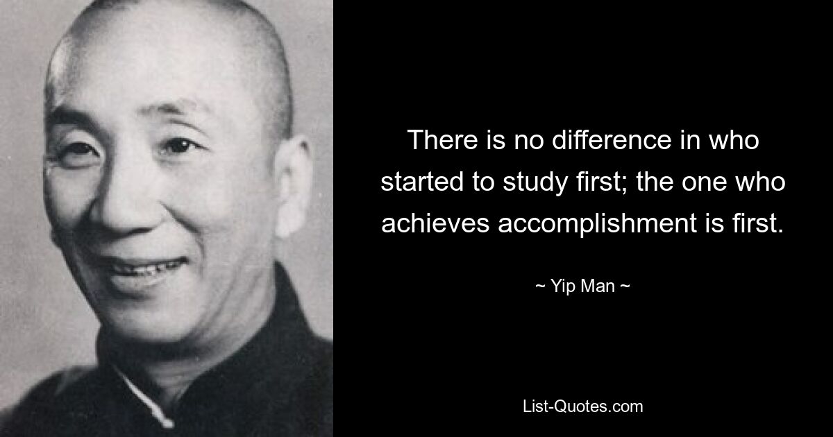 There is no difference in who started to study first; the one who achieves accomplishment is first. — © Yip Man