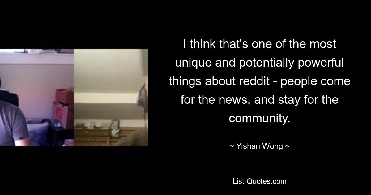 I think that's one of the most unique and potentially powerful things about reddit - people come for the news, and stay for the community. — © Yishan Wong