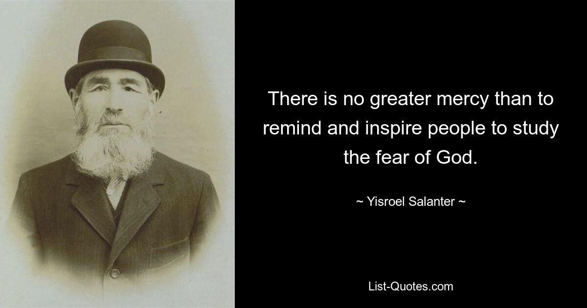 There is no greater mercy than to remind and inspire people to study the fear of God. — © Yisroel Salanter