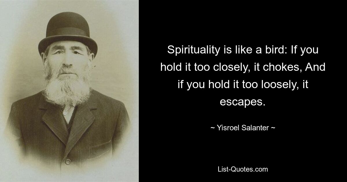 Spirituality is like a bird: If you hold it too closely, it chokes, And if you hold it too loosely, it escapes. — © Yisroel Salanter