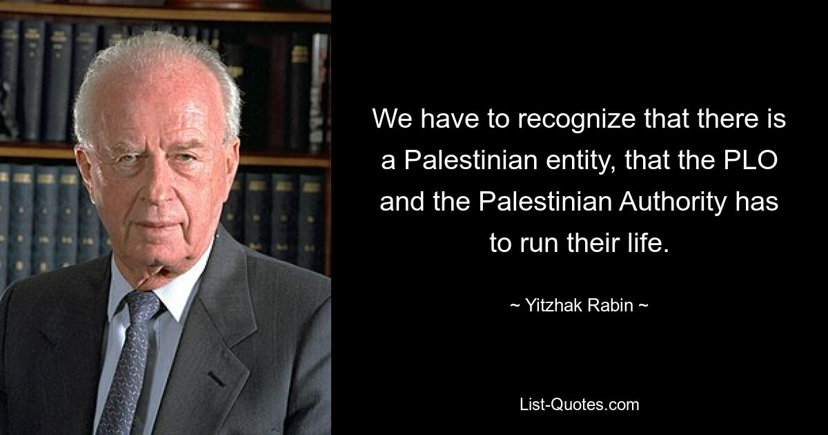 We have to recognize that there is a Palestinian entity, that the PLO and the Palestinian Authority has to run their life. — © Yitzhak Rabin