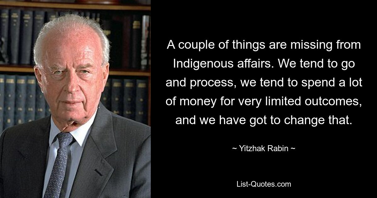 A couple of things are missing from Indigenous affairs. We tend to go and process, we tend to spend a lot of money for very limited outcomes, and we have got to change that. — © Yitzhak Rabin