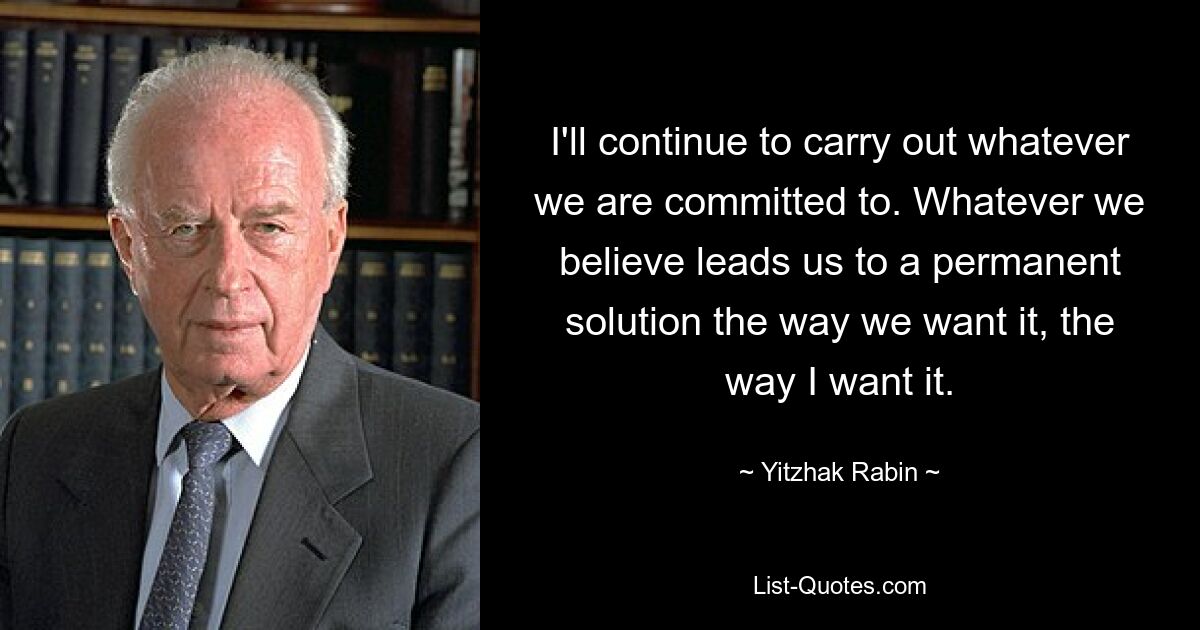 I'll continue to carry out whatever we are committed to. Whatever we believe leads us to a permanent solution the way we want it, the way I want it. — © Yitzhak Rabin