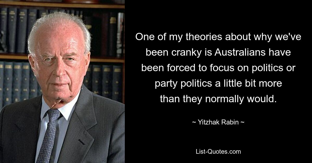 One of my theories about why we've been cranky is Australians have been forced to focus on politics or party politics a little bit more than they normally would. — © Yitzhak Rabin