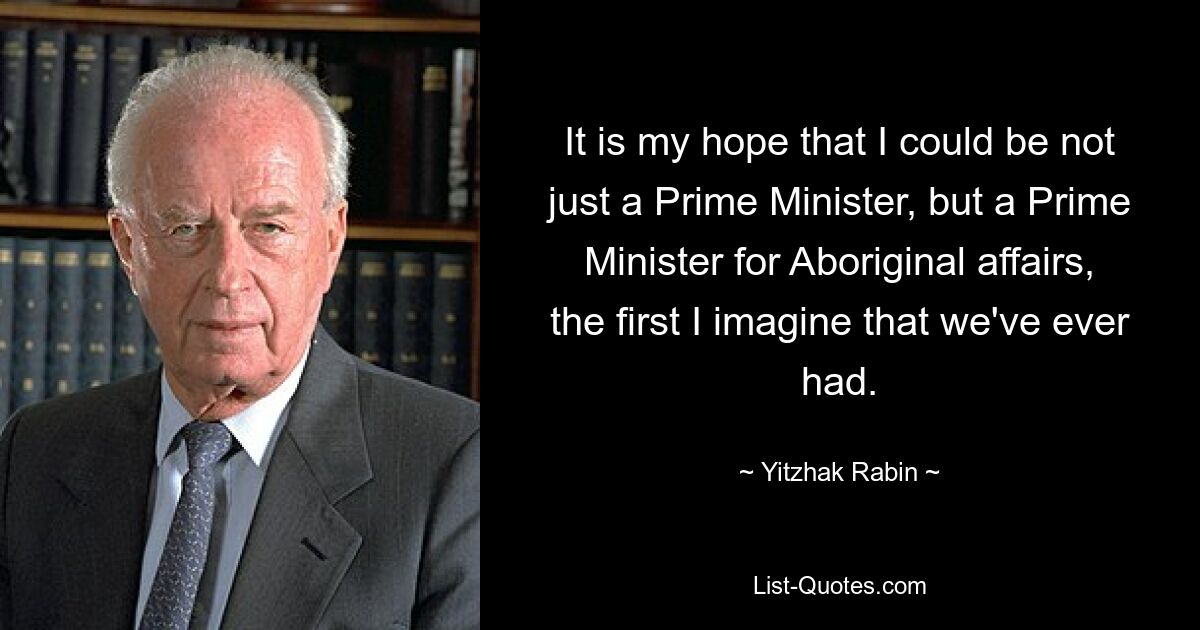 It is my hope that I could be not just a Prime Minister, but a Prime Minister for Aboriginal affairs, the first I imagine that we've ever had. — © Yitzhak Rabin