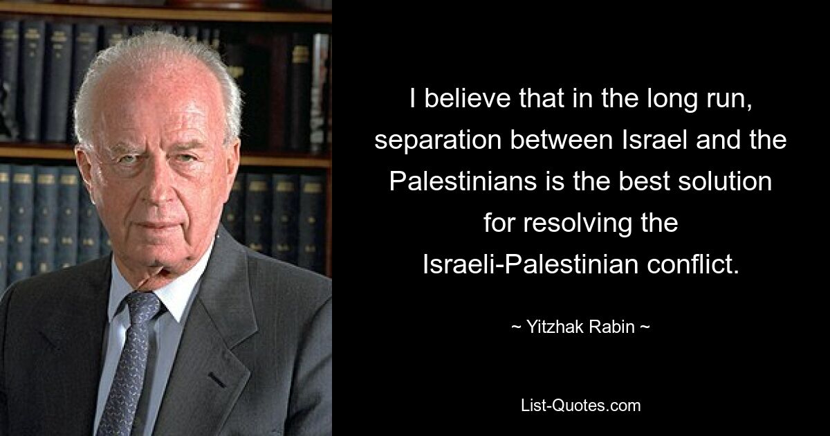 I believe that in the long run, separation between Israel and the Palestinians is the best solution for resolving the Israeli-Palestinian conflict. — © Yitzhak Rabin