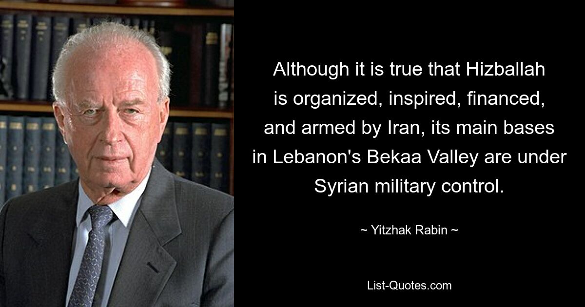 Although it is true that Hizballah is organized, inspired, financed, and armed by Iran, its main bases in Lebanon's Bekaa Valley are under Syrian military control. — © Yitzhak Rabin