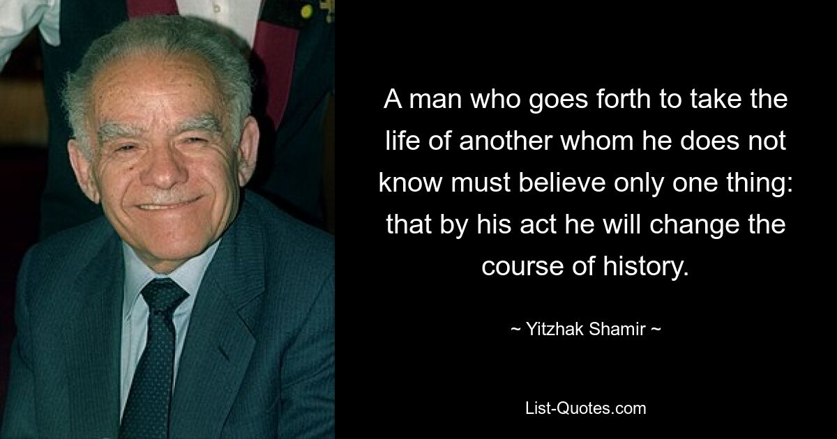 A man who goes forth to take the life of another whom he does not know must believe only one thing: that by his act he will change the course of history. — © Yitzhak Shamir