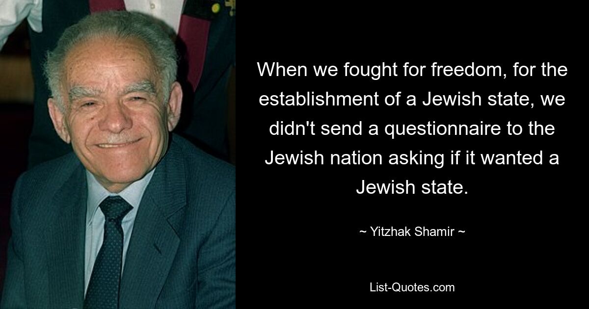 When we fought for freedom, for the establishment of a Jewish state, we didn't send a questionnaire to the Jewish nation asking if it wanted a Jewish state. — © Yitzhak Shamir