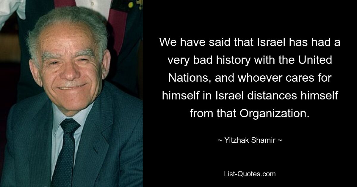 We have said that Israel has had a very bad history with the United Nations, and whoever cares for himself in Israel distances himself from that Organization. — © Yitzhak Shamir