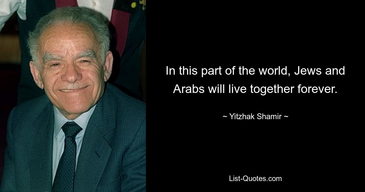 In this part of the world, Jews and Arabs will live together forever. — © Yitzhak Shamir