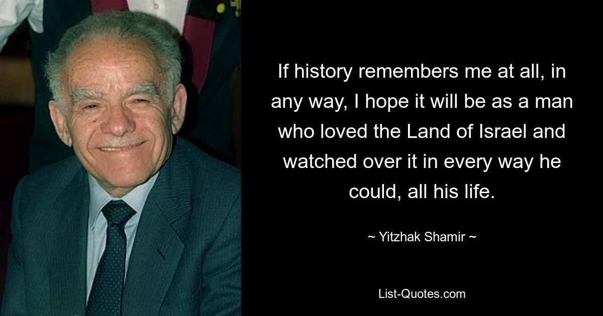 If history remembers me at all, in any way, I hope it will be as a man who loved the Land of Israel and watched over it in every way he could, all his life. — © Yitzhak Shamir