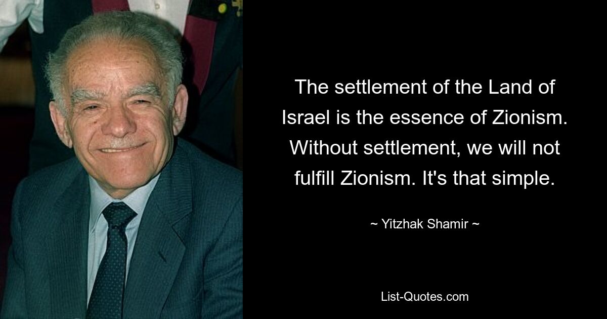 The settlement of the Land of Israel is the essence of Zionism. Without settlement, we will not fulfill Zionism. It's that simple. — © Yitzhak Shamir