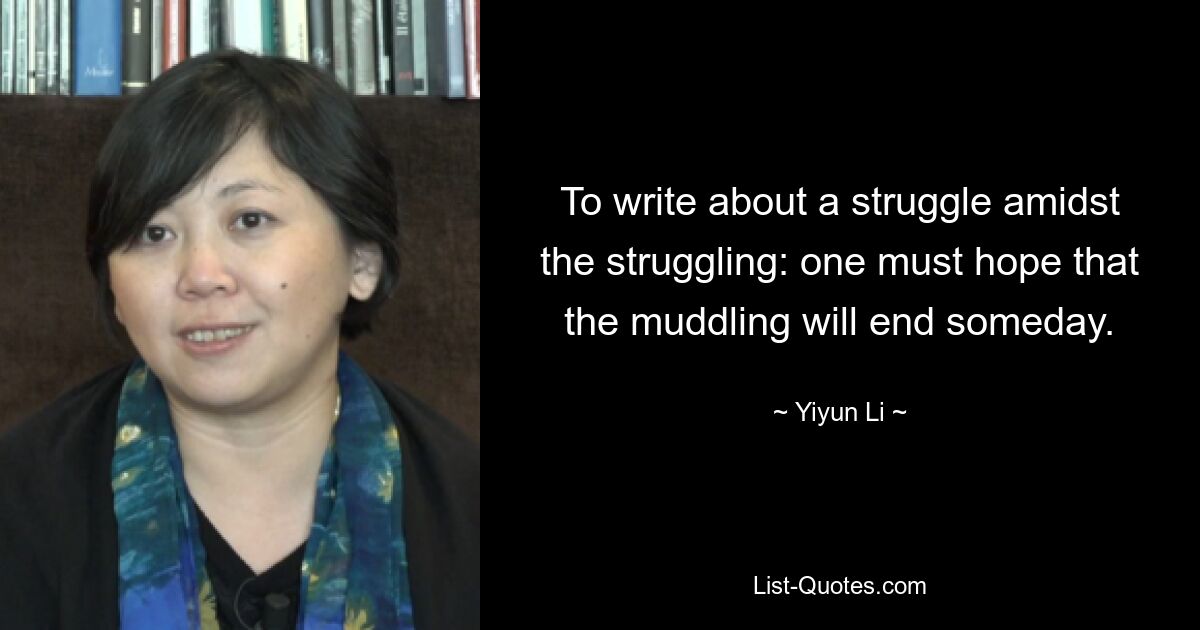 To write about a struggle amidst the struggling: one must hope that the muddling will end someday. — © Yiyun Li