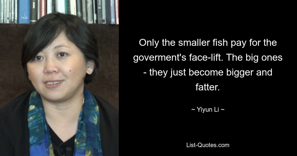 Only the smaller fish pay for the goverment's face-lift. The big ones - they just become bigger and fatter. — © Yiyun Li