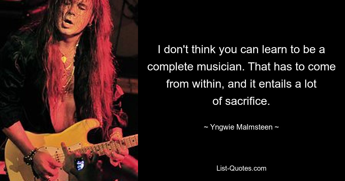 I don't think you can learn to be a complete musician. That has to come from within, and it entails a lot of sacrifice. — © Yngwie Malmsteen