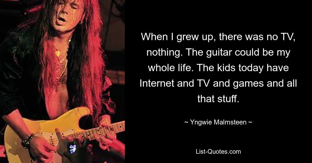 When I grew up, there was no TV, nothing. The guitar could be my whole life. The kids today have Internet and TV and games and all that stuff. — © Yngwie Malmsteen