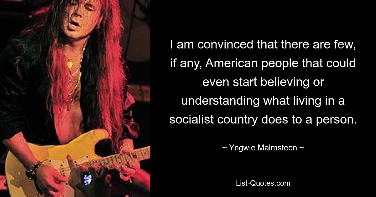 I am convinced that there are few, if any, American people that could even start believing or understanding what living in a socialist country does to a person. — © Yngwie Malmsteen