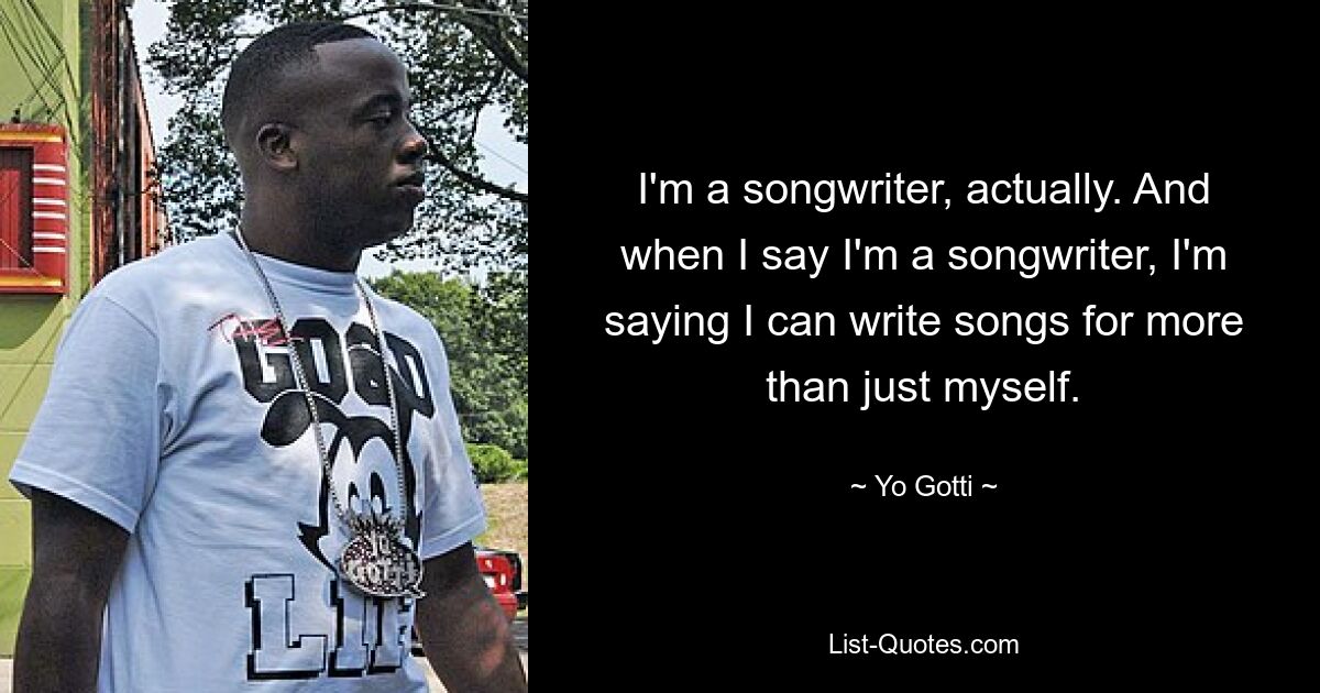 I'm a songwriter, actually. And when I say I'm a songwriter, I'm saying I can write songs for more than just myself. — © Yo Gotti