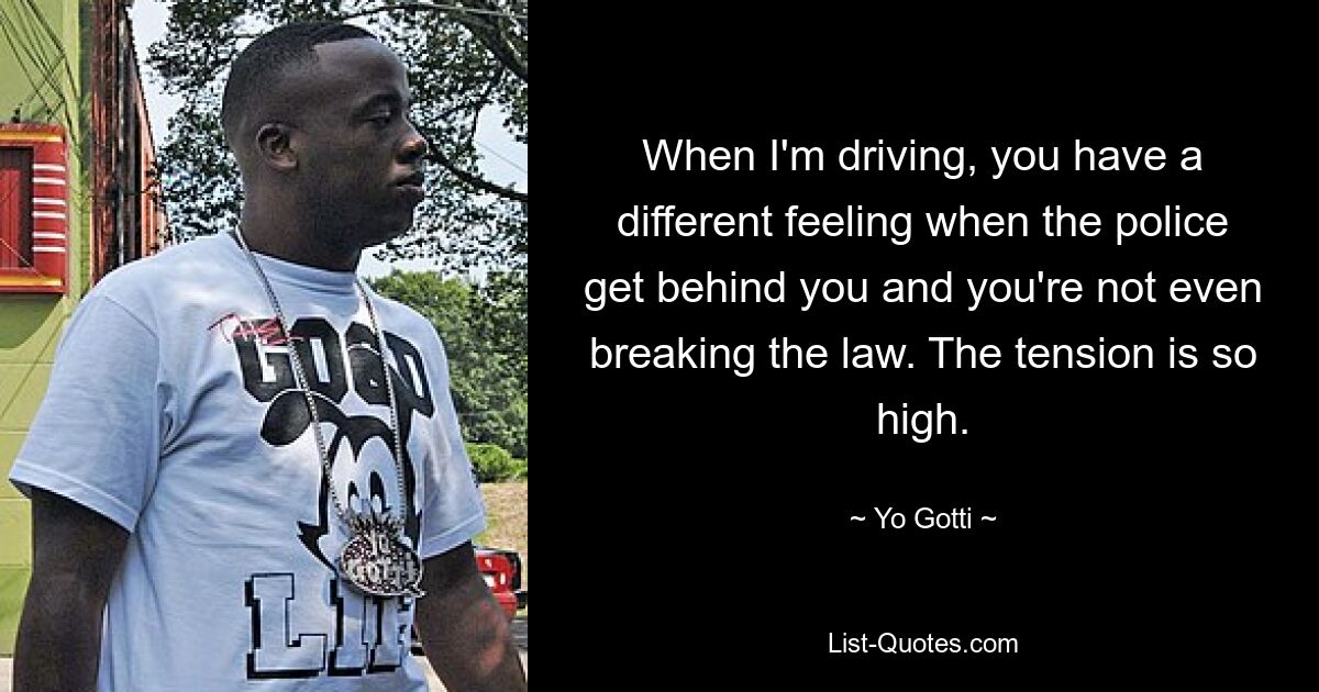 When I'm driving, you have a different feeling when the police get behind you and you're not even breaking the law. The tension is so high. — © Yo Gotti