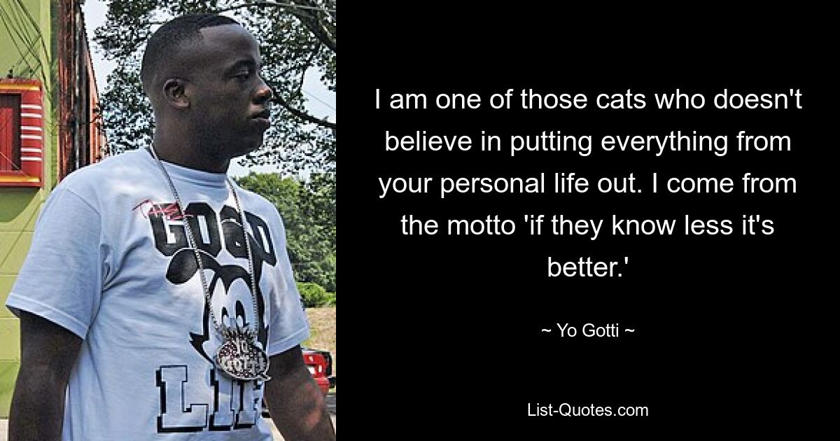 I am one of those cats who doesn't believe in putting everything from your personal life out. I come from the motto 'if they know less it's better.' — © Yo Gotti