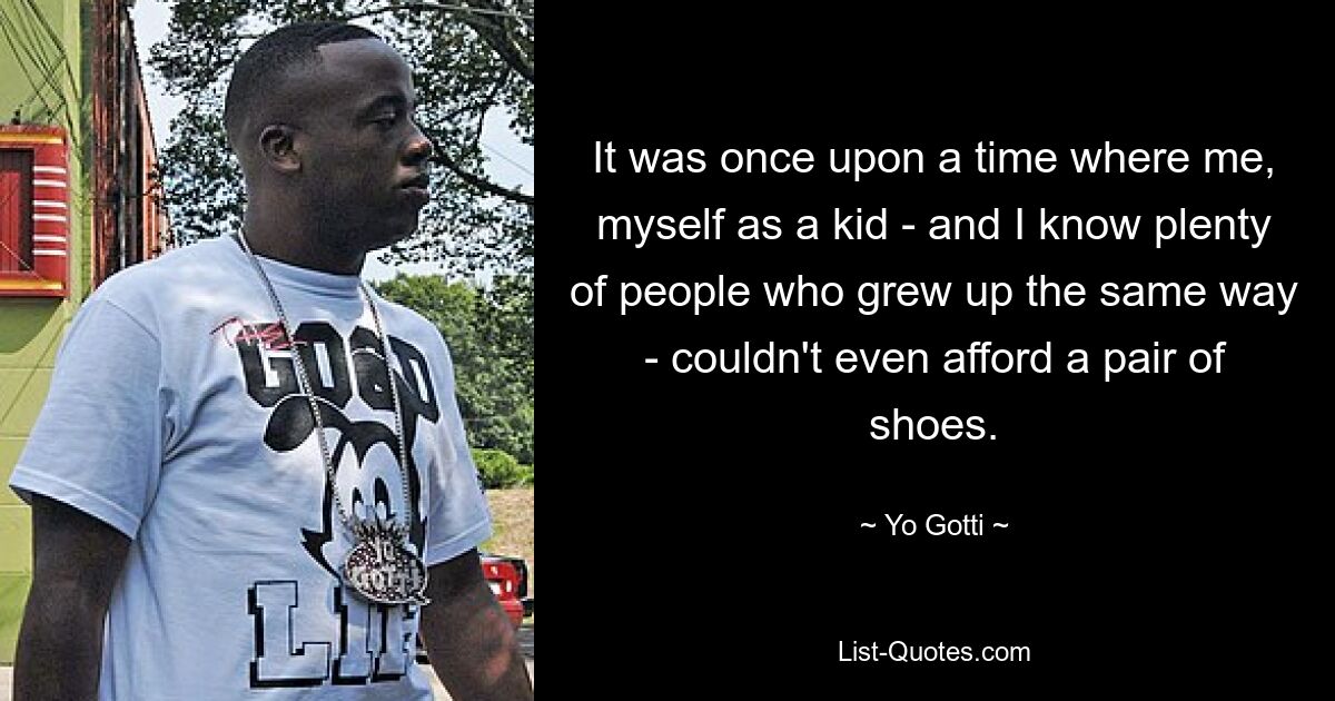 It was once upon a time where me, myself as a kid - and I know plenty of people who grew up the same way - couldn't even afford a pair of shoes. — © Yo Gotti