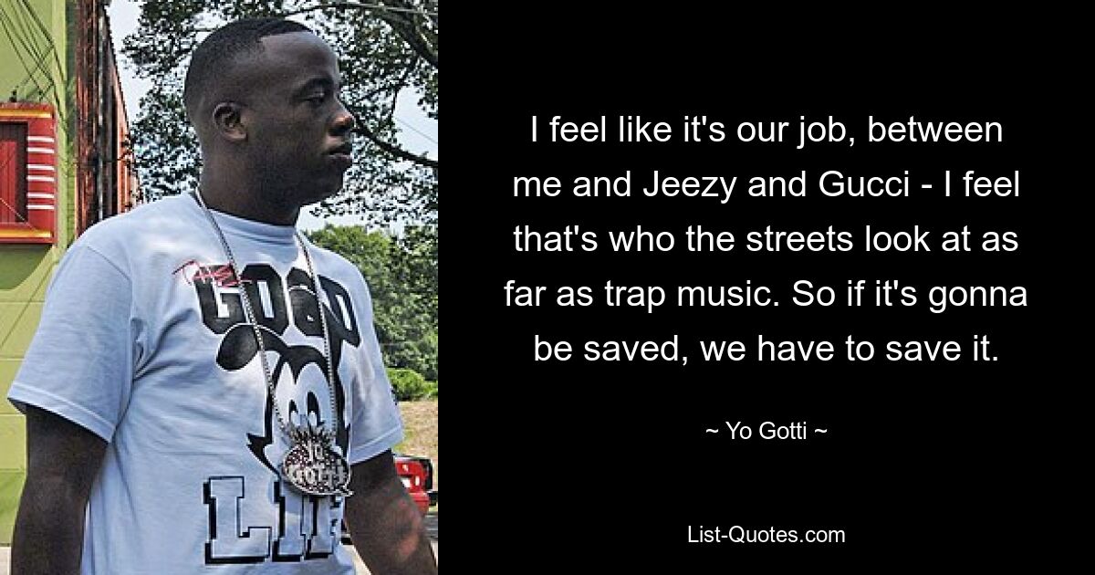 I feel like it's our job, between me and Jeezy and Gucci - I feel that's who the streets look at as far as trap music. So if it's gonna be saved, we have to save it. — © Yo Gotti