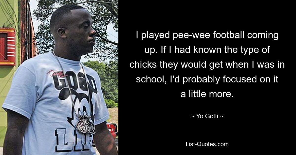 I played pee-wee football coming up. If I had known the type of chicks they would get when I was in school, I'd probably focused on it a little more. — © Yo Gotti