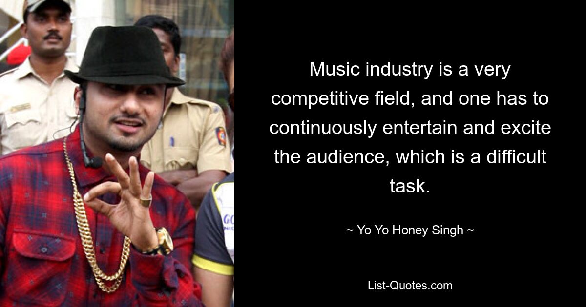 Music industry is a very competitive field, and one has to continuously entertain and excite the audience, which is a difficult task. — © Yo Yo Honey Singh