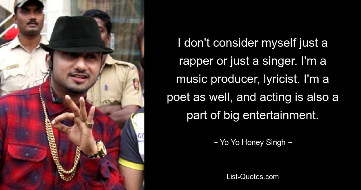 I don't consider myself just a rapper or just a singer. I'm a music producer, lyricist. I'm a poet as well, and acting is also a part of big entertainment. — © Yo Yo Honey Singh