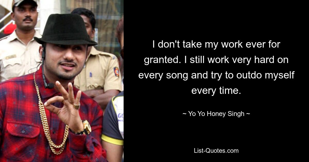 I don't take my work ever for granted. I still work very hard on every song and try to outdo myself every time. — © Yo Yo Honey Singh