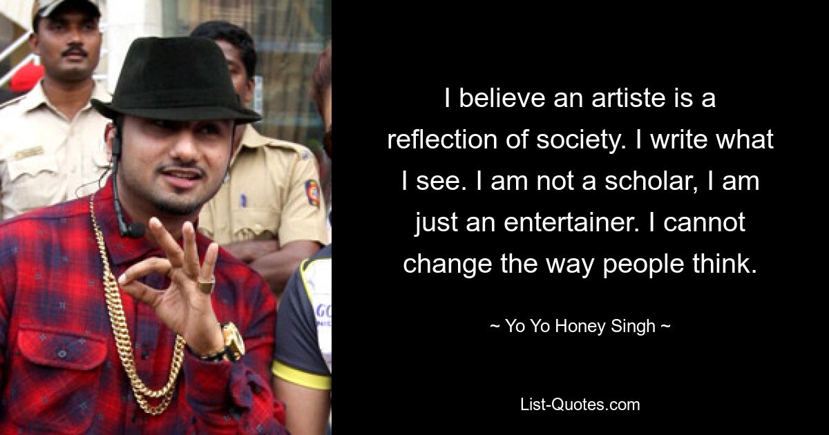 I believe an artiste is a reflection of society. I write what I see. I am not a scholar, I am just an entertainer. I cannot change the way people think. — © Yo Yo Honey Singh